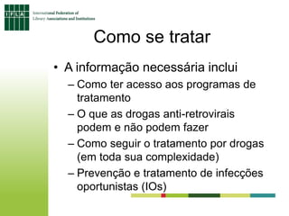 Como se tratar
• A informação necessária inclui
– Como ter acesso aos programas de
tratamento
– O que as drogas anti-retrovirais
podem e não podem fazer
– Como seguir o tratamento por drogas
(em toda sua complexidade)
– Prevenção e tratamento de infecções
oportunistas (IOs)
 