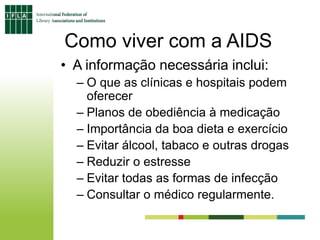 Como viver com a AIDS
• A informação necessária inclui:
– O que as clínicas e hospitais podem
oferecer
– Planos de obediência à medicação
– Importância da boa dieta e exercício
– Evitar álcool, tabaco e outras drogas
– Reduzir o estresse
– Evitar todas as formas de infecção
– Consultar o médico regularmente.
 