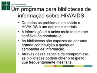 Um programa para bibliotecas de
informação sobre HIV/AIDS
• De todos os problemas de saúde o
HIV/AIDS é um dos mais mortais.
• A informação é o único meio totalmente
confiável de combate-lo.
• As bibliotecas são capazes de dar uma
grande contribuição a qualquer
campanha de informação.
• Através dessa espécie de compromisso,
as bibliotecas podem obter o respeito
que frequentemente lhes falta.
 