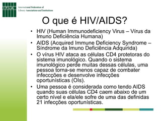 O que é HIV/AIDS?
• HIV (Human Immunodeficiency Virus – Vírus da
Imuno Deficiência Humana)
• AIDS (Acquired Immune Deficiency Syndrome –
Síndrome da Imuno Deficiência Adquirida)
• O vírus HIV ataca as células CD4 protetoras do
sistema imunológico. Quando o sistema
imunológico perde muitas dessas células, uma
pessoa torna-se menos capaz de combater
infeccções e desenvolve infecções
oportunísticas (OIs).
• Uma pessoa é considerada como tendo AIDS
quando suas células CD4 caem abaixo de um
certo nível e ela/ele sofre de uma das definidas
21 infecções oportunísticas.
 
