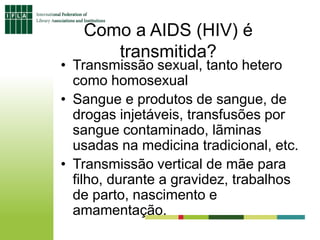 Como a AIDS (HIV) é
transmitida?
• Transmissão sexual, tanto hetero
como homosexual
• Sangue e produtos de sangue, de
drogas injetáveis, transfusões por
sangue contaminado, lãminas
usadas na medicina tradicional, etc.
• Transmissão vertical de mãe para
filho, durante a gravidez, trabalhos
de parto, nascimento e
amamentação.
 