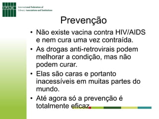 Prevenção
• Não existe vacina contra HIV/AIDS
e nem cura uma vez contraída.
• As drogas anti-retrovirais podem
melhorar a condição, mas não
podem curar.
• Elas são caras e portanto
inacessíveis em muitas partes do
mundo.
• Até agora só a prevenção é
totalmente eficaz.
 