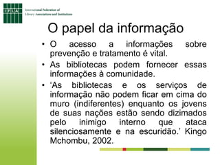 O papel da informação
• O acesso a informações sobre
prevenção e tratamento é vital.
• As bibliotecas podem fornecer essas
informações à comunidade.
• ‘As bibliotecas e os serviços de
informação não podem ficar em cima do
muro (indiferentes) enquanto os jovens
de suas nações estão sendo dizimados
pelo inimigo interno que ataca
silenciosamente e na escuridão.’ Kingo
Mchombu, 2002.
 