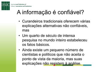 A informação é confiável?
• Curandeiros tradicionais oferecem várias
explicações alternativas não confiáveis,
mas
• Um quarto de século de intensa
pesquisa no mundo inteiro estabeleceu
os fatos básicos.
• Ainda existe um pequeno número de
cientistas e políticos que não aceita o
ponto de vista da maioria, mas suas
explicações não resistem à análise.
 