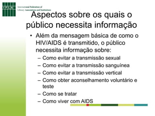 Aspectos sobre os quais o
público necessita informação
• Além da mensagem básica de como o
HIV/AIDS é transmitido, o público
necessita informação sobre:
– Como evitar a transmissão sexual
– Como evitar a transmissão sanguínea
– Como evitar a transmissão vertical
– Como obter aconselhamento voluntário e
teste
– Como se tratar
– Como viver com AIDS
 