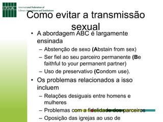 Como evitar a transmissão
sexual
• A abordagem ABC é largamente
ensinada
– Abstenção de sexo (Abstain from sex)
– Ser fiel ao seu parceiro permanente (Be
faithful to your permanent partner)
– Uso de preservativo (Condom use).
• Os problemas relacionados a isso
incluem
– Relações desiguais entre homens e
mulheres
– Problemas com a fidelidade dos parceiros
– Oposição das igrejas ao uso de
 