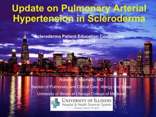 Update on Pulmonary Arterial
Hypertension in Scleroderma
Scleroderma Patient Education Conference
March 15th 2014
Roberto F. Machado, MD
Section of Pulmonary and Critical Care, Allergy and Sleep
University of Illinois at Chicago College of Medicine
 