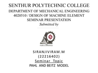 SENTHUR POLYTECHNIC COLLEGE
DEPARTMENT OF MECHANICAL ENGINEERING
4020510 / DESIGN OF MACHINE ELEMENT
SEMINAR PRESENTATION
Submitted by
SIRANJIVIRAM.M
(22216402)
Seminar Topic
PAHL AND BEITZ MODEL
 