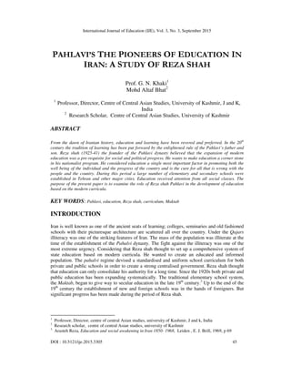 International Journal of Education (IJE), Vol. 3, No. 3, September 2015
DOI : 10.5121/ije.2015.3305 45
PAHLAVI’S THE PIONEERS OF EDUCATION IN
IRAN: A STUDY OF REZA SHAH
Prof. G. N. Khaki1
Mohd Altaf Bhat2
1
Professor, Director, Centre of Central Asian Studies, University of Kashmir, J and K,
India
2
Research Scholar, Centre of Central Asian Studies, University of Kashmir
ABSTRACT
From the dawn of Iranian history, education and learning have been revered and preferred. In the 20th
century the tradition of learning has been put forward by the enlightened rule of the Pahlavi’s father and
son. Reza shah (1925-41) the founder of the Pahlavi dynasty believed that the expansion of modern
education was a pre-requisite for social and political progress. He wants to make education a corner stone
in his nationalist program. He considered education a single most important factor in promoting both the
well being of the individual and the progress of the country and is the cure for all that is wrong with the
people and the country. During this period a large number of elementary and secondary schools were
established in Tehran and other major cities. Education received attention from all social classes. The
purpose of the present paper is to examine the role of Reza shah Pahlavi in the development of education
based on the modern curricula.
KEY WORDS: Pahlavi, education, Reza shah, curriculum, Maktab
INTRODUCTION
Iran is well known as one of the ancient seats of learning; colleges, seminaries and old fashioned
schools with their picturesque architecture are scattered all over the country. Under the Qajars
illiteracy was one of the striking features of Iran. The mass of the population was illiterate at the
time of the establishment of the Pahalvi dynasty. The fight against the illiteracy was one of the
most extreme urgency. Considering that Reza shah thought to set up a comprehensive system of
state education based on modern curricula. He wanted to create an educated and informed
population. The pahalvi regime devised a standardised and uniform school curriculum for both
private and public schools in order to create a strong centralised government. Reza shah thought
that education can only consolidate his authority for a long time. Since the 1920s both private and
public education has been expanding systematically. The traditional elementary school system,
the Maktab, began to give way to secular education in the late 19th
century.3
Up to the end of the
19th
century the establishment of new and foreign schools was in the hands of foreigners. But
significant progress has been made during the period of Reza shah.
1
Professor, Director, centre of central Asian studies, university of Kashmir, J and k, India
2
Research scholar, centre of central Asian studies, university of Kashmir
3
Arasteh Reza, Education and social awakening in Iran 1850- 1968, Leiden , E. J. Brill, 1969, p 69
 