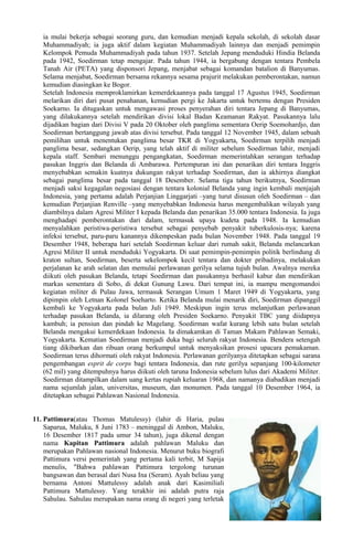 ia mulai bekerja sebagai seorang guru, dan kemudian menjadi kepala sekolah, di sekolah dasar
Muhammadiyah; ia juga aktif dalam kegiatan Muhammadiyah lainnya dan menjadi pemimpin
Kelompok Pemuda Muhammadiyah pada tahun 1937. Setelah Jepang menduduki Hindia Belanda
pada 1942, Soedirman tetap mengajar. Pada tahun 1944, ia bergabung dengan tentara Pembela
Tanah Air (PETA) yang disponsori Jepang, menjabat sebagai komandan batalion di Banyumas.
Selama menjabat, Soedirman bersama rekannya sesama prajurit melakukan pemberontakan, namun
kemudian diasingkan ke Bogor.
Setelah Indonesia memproklamirkan kemerdekaannya pada tanggal 17 Agustus 1945, Soedirman
melarikan diri dari pusat penahanan, kemudian pergi ke Jakarta untuk bertemu dengan Presiden
Soekarno. Ia ditugaskan untuk mengawasi proses penyerahan diri tentara Jepang di Banyumas,
yang dilakukannya setelah mendirikan divisi lokal Badan Keamanan Rakyat. Pasukannya lalu
dijadikan bagian dari Divisi V pada 20 Oktober oleh panglima sementara Oerip Soemohardjo, dan
Soedirman bertanggung jawab atas divisi tersebut. Pada tanggal 12 November 1945, dalam sebuah
pemilihan untuk menentukan panglima besar TKR di Yogyakarta, Soedirman terpilih menjadi
panglima besar, sedangkan Oerip, yang telah aktif di militer sebelum Soedirman lahir, menjadi
kepala staff. Sembari menunggu pengangkatan, Soedirman memerintahkan serangan terhadap
pasukan Inggris dan Belanda di Ambarawa. Pertempuran ini dan penarikan diri tentara Inggris
menyebabkan semakin kuatnya dukungan rakyat terhadap Soedirman, dan ia akhirnya diangkat
sebagai panglima besar pada tanggal 18 Desember. Selama tiga tahun berikutnya, Soedirman
menjadi saksi kegagalan negosiasi dengan tentara kolonial Belanda yang ingin kembali menjajah
Indonesia, yang pertama adalah Perjanjian Linggarjati –yang turut disusun oleh Soedirman – dan
kemudian Perjanjian Renville –yang menyebabkan Indonesia harus mengembalikan wilayah yang
diambilnya dalam Agresi Militer I kepada Belanda dan penarikan 35.000 tentara Indonesia. Ia juga
menghadapi pemberontakan dari dalam, termasuk upaya kudeta pada 1948. Ia kemudian
menyalahkan peristiwa-peristiwa tersebut sebagai penyebab penyakit tuberkulosis-nya; karena
infeksi tersebut, paru-paru kanannya dikempeskan pada bulan November 1948. Pada tanggal 19
Desember 1948, beberapa hari setelah Soedirman keluar dari rumah sakit, Belanda melancarkan
Agresi Militer II untuk menduduki Yogyakarta. Di saat pemimpin-pemimpin politik berlindung di
kraton sultan, Soedirman, beserta sekelompok kecil tentara dan dokter pribadinya, melakukan
perjalanan ke arah selatan dan memulai perlawanan gerilya selama tujuh bulan. Awalnya mereka
diikuti oleh pasukan Belanda, tetapi Soedirman dan pasukannya berhasil kabur dan mendirikan
markas sementara di Sobo, di dekat Gunung Lawu. Dari tempat ini, ia mampu mengomandoi
kegiatan militer di Pulau Jawa, termasuk Serangan Umum 1 Maret 1949 di Yogyakarta, yang
dipimpin oleh Letnan Kolonel Soeharto. Ketika Belanda mulai menarik diri, Soedirman dipanggil
kembali ke Yogyakarta pada bulan Juli 1949. Meskipun ingin terus melanjutkan perlawanan
terhadap pasukan Belanda, ia dilarang oleh Presiden Soekarno. Penyakit TBC yang diidapnya
kambuh; ia pensiun dan pindah ke Magelang. Soedirman wafat kurang lebih satu bulan setelah
Belanda mengakui kemerdekaan Indonesia. Ia dimakamkan di Taman Makam Pahlawan Semaki,
Yogyakarta. Kematian Soedirman menjadi duka bagi seluruh rakyat Indonesia. Bendera setengah
tiang dikibarkan dan ribuan orang berkumpul untuk menyaksikan prosesi upacara pemakaman.
Soedirman terus dihormati oleh rakyat Indonesia. Perlawanan gerilyanya ditetapkan sebagai sarana
pengembangan esprit de corps bagi tentara Indonesia, dan rute gerilya sepanjang 100-kilometer
(62 mil) yang ditempuhnya harus diikuti oleh taruna Indonesia sebelum lulus dari Akademi Militer.
Soedirman ditampilkan dalam uang kertas rupiah keluaran 1968, dan namanya diabadikan menjadi
nama sejumlah jalan, universitas, museum, dan monumen. Pada tanggal 10 Desember 1964, ia
ditetapkan sebagai Pahlawan Nasional Indonesia.
11. Pattimura(atau Thomas Matulessy) (lahir di Haria, pulau
Saparua, Maluku, 8 Juni 1783 – meninggal di Ambon, Maluku,
16 Desember 1817 pada umur 34 tahun), juga dikenal dengan
nama Kapitan Pattimura adalah pahlawan Maluku dan
merupakan Pahlawan nasional Indonesia. Menurut buku biografi
Pattimura versi pemerintah yang pertama kali terbit, M Sapija
menulis, "Bahwa pahlawan Pattimura tergolong turunan
bangsawan dan berasal dari Nusa Ina (Seram). Ayah beliau yang
bernama Antoni Mattulessy adalah anak dari Kasimiliali
Pattimura Mattulessy. Yang terakhir ini adalah putra raja
Sahulau. Sahulau merupakan nama orang di negeri yang terletak
 