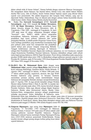 dalam sebuah teluk di Seram Selatan". Namun berbeda dengan sejarawan Mansyur Suryanegara.
Dia mengatakan dalam bukunya Api Sejarah bahwa Ahmad Lussy atau dalam bahasa Maluku
disebut Mat Lussy, lahir di Hualoy, Seram Selatan (bukan Saparua seperti yang dikenal dalam
sejarah versi pemerintah). Dia adalah bangsawan dari kerajaan Islam Sahulau, yang saat itu
diperintah Sultan Abdurrahman. Raja ini dikenal pula dengan sebutan Sultan Kasimillah (Kazim
Allah/Asisten Allah). Dalam bahasa Maluku disebut Kasimiliali.
12. Raden Mas Soewardi Soerjaningrat (EYD: Suwardi
Suryaningrat, sejak 1922 menjadi Ki Hadjar Dewantara,
EYD: Ki Hajar Dewantara, beberapa menuliskan bunyi
bahasa Jawanya dengan Ki Hajar Dewantoro; lahir di
Yogyakarta, 2 Mei 1889 – meninggal di Yogyakarta, 26 April
1959 pada umur 69 tahun; selanjutnya disingkat sebagai
"Soewardi" atau "KHD") adalah aktivis pergerakan
kemerdekaan Indonesia, kolumnis, politisi, dan pelopor
pendidikan bagi kaum pribumi Indonesia dari zaman
penjajahan Belanda. Ia adalah pendiri Perguruan Taman Siswa,
suatu lembaga pendidikan yang memberikan kesempatan bagi
para pribumi jelata untuk bisa memperoleh hak pendidikan
seperti halnya para priyayi maupun orang-orang Belanda.
Tanggal kelahirannya sekarang diperingati di Indonesia
sebagai Hari Pendidikan Nasional. Bagian dari semboyan ciptaannya, tut wuri handayani, menjadi
slogan Kementerian Pendidikan Nasional Indonesia. Namanya diabadikan sebagai salah sebuah
nama kapal perang Indonesia, KRI Ki Hajar Dewantara. Potret dirinya diabadikan pada uang kertas
pecahan 20.000 rupiah tahun emisi 1998. Ia dikukuhkan sebagai pahlawan nasional yang ke-2 oleh
Presiden RI, Soekarno, pada 28 November 1959 (Surat Keputusan Presiden Republik Indonesia No.
305 Tahun 1959, tanggal 28 November 1959).
13. Dr.(H.C) Drs. H. Mohammad Hatta (lahir dengan nama
Muhammad Athar, populer sebagai Bung Hatta; lahir di Fort de
Kock (sekarang Bukittinggi, Sumatera Barat), Hindia Belanda, 12
Agustus 1902 – meninggal di Jakarta, 14 Maret 1980 pada umur
77 tahun) adalah pejuang, negarawan, ekonom, dan juga Wakil
Presiden Indonesia yang pertama. Ia bersama Soekarno
memainkan peranan penting untuk memerdekakan bangsa
Indonesia dari penjajahan Belanda sekaligus memproklamirkannya
pada 17 Agustus 1945. Ia juga pernah menjabat sebagai Perdana
Menteri dalam Kabinet Hatta I, Hatta II, dan RIS. Ia mundur dari
jabatan wakil presiden pada tahun 1956, karena berselisih dengan
Presiden Soekarno. Hatta juga dikenal sebagai Bapak Koperasi
Indonesia. Bandar udara internasional Jakarta, Bandar Udara
Soekarno-Hatta, menggunakan namanya sebagai penghormatan
terhadap jasa-jasanya. Selain diabadikan di Indonesia, nama
Mohammad Hatta juga diabadikan di Belanda yaitu sebagai nama jalan di kawasan perumahan
Zuiderpolder, Haarlem dengan nama Mohammed Hattastraat. Pada tahun 1980, ia meninggal dan
dimakamkan di Tanah Kusir, Jakarta. Bung Hatta ditetapkan sebagai salah satu Pahlawan Nasional
Indonesia pada tanggal 23 Oktober 1986 melalui Keppres nomor 081/TK/1986/
14. Pangeran Dipanegara, juga sering dieja Diponegoro (lahir di
Yogyakarta, 11 November 1785 – meninggal di Makassar,
Sulawesi Selatan, 8 Januari 1855 pada umur 69 tahun) adalah salah
seorang pahlawan nasional Republik Indonesia. Pangeran
Diponegoro terkenal karena memimpin Perang Diponegoro/Perang
Jawa (1825-1830) melawan pemerintah Hindia-Belanda. Perang
tersebut tercatat sebagai perang dengan korban paling besar dalam
sejarah Indonesia.
 