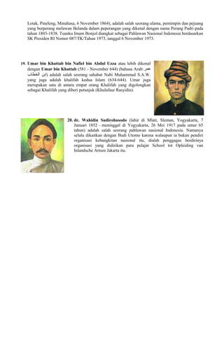Lotak, Pineleng, Minahasa, 6 November 1864), adalah salah seorang ulama, pemimpin dan pejuang
yang berperang melawan Belanda dalam peperangan yang dikenal dengan nama Perang Padri pada
tahun 1803-1838. Tuanku Imam Bonjol diangkat sebagai Pahlawan Nasional Indonesia berdasarkan
SK Presiden RI Nomor 087/TK/Tahun 1973, tanggal 6 November 1973.
19. Umar bin Khattab bin Nafiel bin Abdul Uzza atau lebih dikenal
dengan Umar bin Khattab (581 - November 644) (bahasa Arab:‫عمر‬
‫الخطاب‬ ‫ابن‬) adalah salah seorang sahabat Nabi Muhammad S.A.W.
yang juga adalah khalifah kedua Islam (634-644). Umar juga
merupakan satu di antara empat orang Khalifah yang digolongkan
sebagai Khalifah yang diberi petunjuk (Khulafaur Rasyidin).
20. dr. Wahidin Sudirohusodo (lahir di Mlati, Sleman, Yogyakarta, 7
Januari 1852 – meninggal di Yogyakarta, 26 Mei 1917 pada umur 65
tahun) adalah salah seorang pahlawan nasional Indonesia. Namanya
selalu dikaitkan dengan Budi Utomo karena walaupun ia bukan pendiri
organisasi kebangkitan nasional itu, dialah penggagas berdirinya
organisasi yang didirikan para pelajar School tot Opleiding van
Inlandsche Artsen Jakarta itu.
 