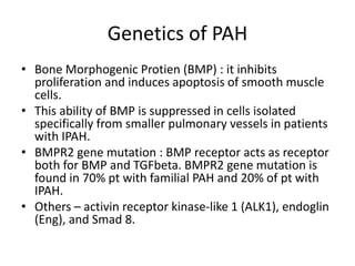 Genetics of PAH
• Bone Morphogenic Protien (BMP) : it inhibits
proliferation and induces apoptosis of smooth muscle
cells.
• This ability of BMP is suppressed in cells isolated
specifically from smaller pulmonary vessels in patients
with IPAH.
• BMPR2 gene mutation : BMP receptor acts as receptor
both for BMP and TGFbeta. BMPR2 gene mutation is
found in 70% pt with familial PAH and 20% of pt with
IPAH.
• Others – activin receptor kinase-like 1 (ALK1), endoglin
(Eng), and Smad 8.
 