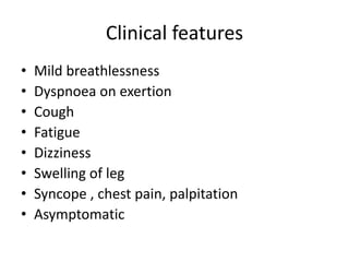 Clinical features
• Mild breathlessness
• Dyspnoea on exertion
• Cough
• Fatigue
• Dizziness
• Swelling of leg
• Syncope , chest pain, palpitation
• Asymptomatic
 