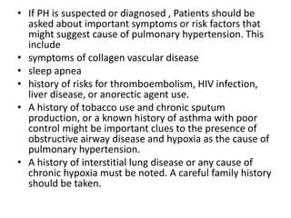 • If PH is suspected or diagnosed , Patients should be
asked about important symptoms or risk factors that
might suggest cause of pulmonary hypertension. This
include
• symptoms of collagen vascular disease
• sleep apnea
• history of risks for thromboembolism, HIV infection,
liver disease, or anorectic agent use.
• A history of tobacco use and chronic sputum
production, or a known history of asthma with poor
control might be important clues to the presence of
obstructive airway disease and hypoxia as the cause of
pulmonary hypertension.
• A history of interstitial lung disease or any cause of
chronic hypoxia must be noted. A careful family history
should be taken.
 