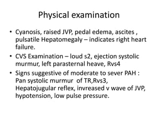 Physical examination
• Cyanosis, raised JVP, pedal edema, ascites ,
pulsatile Hepatomegaly – indicates right heart
failure.
• CVS Examination – loud s2, ejection systolic
murmur, left parasternal heave, Rvs4
• Signs suggestive of moderate to sever PAH :
Pan systolic murmur of TR,Rvs3,
Hepatojugular reflex, invreased v wave of JVP,
hypotension, low pulse pressure.
 