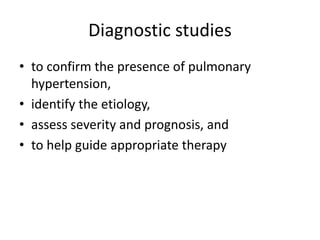 Diagnostic studies
• to confirm the presence of pulmonary
hypertension,
• identify the etiology,
• assess severity and prognosis, and
• to help guide appropriate therapy
 