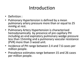 Introduction
• Definition :
• Pulmonary Hypertension is defined by a mean
pulmonary artery pressure more than or equal to 25
mmHg at rest.
• Pulmonary Artery Hypertension is characterised
hemodynamically by presence of pre capillary PH
including an end expiratory pulmonary wedge pressure
less than 15mmhg and a pulmonary vascular resistance
(PVR) more than 3 wood unit.
• Incidence of PH range between 2.4 and 7.6 cases per
million people.
• Prevalence estimates range between 15 and 26 cases
per million people.
 