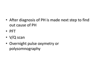 • After diagnosis of PH is made next step to find
out cause of PH
• PFT
• V/Q scan
• Overnight pulse oxymetry or
polysomnography
 
