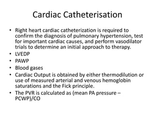 Cardiac Catheterisation
• Right heart cardiac catheterization is required to
confirm the diagnosis of pulmonary hypertension, test
for important cardiac causes, and perform vasodilator
trials to determine an initial approach to therapy.
• LVEDP
• PAWP
• Blood gases
• Cardiac Output is obtained by either thermodilution or
use of measured arterial and venous hemoglobin
saturations and the Fick principle.
• The PVR is calculated as (mean PA pressure –
PCWP)/CO
 