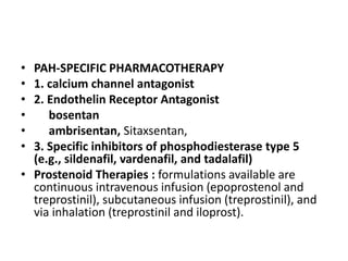 • PAH-SPECIFIC PHARMACOTHERAPY
• 1. calcium channel antagonist
• 2. Endothelin Receptor Antagonist
• bosentan
• ambrisentan, Sitaxsentan,
• 3. Specific inhibitors of phosphodiesterase type 5
(e.g., sildenafil, vardenafil, and tadalafil)
• Prostenoid Therapies : formulations available are
continuous intravenous infusion (epoprostenol and
treprostinil), subcutaneous infusion (treprostinil), and
via inhalation (treprostinil and iloprost).
 