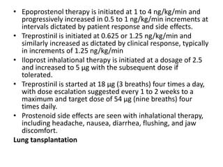 • Epoprostenol therapy is initiated at 1 to 4 ng/kg/min and
progressively increased in 0.5 to 1 ng/kg/min increments at
intervals dictated by patient response and side effects.
• Treprostinil is initiated at 0.625 or 1.25 ng/kg/min and
similarly increased as dictated by clinical response, typically
in increments of 1.25 ng/kg/min
• Iloprost inhalational therapy is initiated at a dosage of 2.5
and increased to 5 μg with the subsequent dose if
tolerated.
• Treprostinil is started at 18 μg (3 breaths) four times a day,
with dose escalation suggested every 1 to 2 weeks to a
maximum and target dose of 54 μg (nine breaths) four
times daily.
• Prostenoid side effects are seen with inhalational therapy,
including headache, nausea, diarrhea, flushing, and jaw
discomfort.
Lung tansplantation
 
