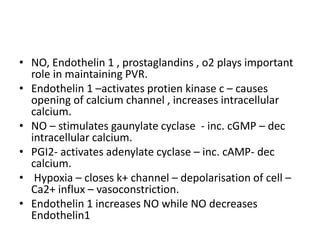 • NO, Endothelin 1 , prostaglandins , o2 plays important
role in maintaining PVR.
• Endothelin 1 –activates protien kinase c – causes
opening of calcium channel , increases intracellular
calcium.
• NO – stimulates gaunylate cyclase - inc. cGMP – dec
intracellular calcium.
• PGI2- activates adenylate cyclase – inc. cAMP- dec
calcium.
• Hypoxia – closes k+ channel – depolarisation of cell –
Ca2+ influx – vasoconstriction.
• Endothelin 1 increases NO while NO decreases
Endothelin1
 