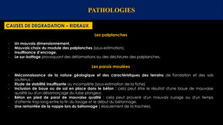 PATHOLOGIES
CAUSES DE DEGRADATION – RIDEAUX
Les palplanches
- Un mauvais dimensionnement,
- Mauvais choix du module des palplanches (sous-estimation),
- Insuffisance d’encrage,
- Le sur-battage provoquant des déformations ou des déchirures des palplanches.
Les parois moulées
- Méconnaissance de la nature géologique et des caractéristiques des terrains de Fondation et des sols
soutenus ;
- Etude de stabilité insuffisante ou incomplète (sous-estimation de la fiche)
- Inclusion de boue ou de sol en place dans le béton : cela peut être le résultat d'une boue de mauvaise
qualité ou d'un désamorçage du tube plongeur,
- Béton en pied de paroi de mauvaise qualité : cela peut provenir d'un mauvais curage ou d'un temps
d'attente trop long entre la fin du forage et le début du bétonnage,
- Une remontée de la nappe lors du bétonnage ( éboulement de la trachée),
 