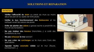 SOLUTIONS ET REPARATION
ENTRETIEN
- Vérifier l’efficacité du drain au pieds du murs au moins
deux fois par an ou après de forte pluies
- Vérifier le bon fonctionnement des Barbacane et les
nettoyer avant les saisons de pluies
- Eviter de planter des arbres a grosse racine a proximité du
mur et ces fondations
- Ne pas réaliser des travaux (tranchées…) a coté des
fondations du mur
- Ne pas rehausser le mur existant
- Ne pas créer de surcharges sur le murs sans l’avis des
spécialistes
- Signaler toutes anomalie visible sur le mur (fissure,
bombement…)
 