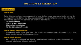 SOLUTIONS ET REPARATION
SURVEILLANCE
Pour les murs
Cette visite comporte un examen visuel de la zone d'influence de l'ouvrage et de l'ensemble de
l'ouvrage lui-même. Dans le cas d'ouvrages supportant une plate-forme routière, des indications
de désordres peuvent être données par l'examen de celle-ci :
- Etat du revêtement,
- Fissures, et leurs orientation,
- Déformations importantes,
- Etat des caniveaux et regards.
Pour les rideaux de palplanches
- La surveillance doit porter sur l'aspect des agrafages, l'apparition de déchirures, la formation
de ventres, l'amorce d'un déversement, etc.
Pour les parois moulées
- A l'occasion de surveillance de l'état de la partie visible de la paroi, doivent être notées les
zones où le béton est dégradé ou éclaté
 