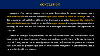 CONCLUSION
La rupture d’un ouvrage survient souvent après l’apparition de certains symptômes qui a
default d’être traité entraine une évidente dégradation partielle ou totale de l’ouvrage. Bien que
Ces symptômes soit multiple et différent d’un d’ouvrage a un autres ils doivent être repérer lors
des contrôle de l’ouvrage d’où il est impératif de ne pas négliger l’ouvrage et d’organiser des un
planning de visite annuelle ou continue afin d’envisager éventuellement une réparation de
l’ouvrage .
En effet les ouvrages de soutènement sont très répondu et utiliser dans le monde sous toutes
leurs formes, il est donc important d’assurer une certaine sécurité vis-à-vis de ces ouvrages à
court et à long termes car les conséquences de leurs détérioration dangereuse et couteuse
aussi bien pour les personne que pour les constructions mitoyennes. Il convient donc, dès la
conception d’en être conscient.
 