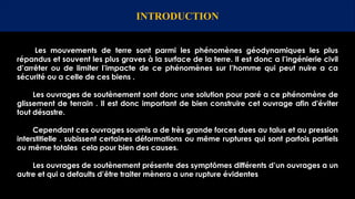 Les mouvements de terre sont parmi les phénomènes géodynamiques les plus
répandus et souvent les plus graves à la surface de la terre. Il est donc a l’ingénierie civil
d’arrêter ou de limiter l’impacte de ce phénomènes sur l’homme qui peut nuire a ca
sécurité ou a celle de ces biens .
Les ouvrages de soutènement sont donc une solution pour paré a ce phénomène de
glissement de terrain . Il est donc important de bien construire cet ouvrage afin d'éviter
tout désastre.
Cependant ces ouvrages soumis a de très grande forces dues au talus et au pression
interstitielle . subissent certaines déformations ou même ruptures qui sont parfois partiels
ou même totales cela pour bien des causes.
Les ouvrages de soutènement présente des symptômes différents d’un ouvrages a un
autre et qui a defaults d’être traiter mènera a une rupture évidentes
INTRODUCTION
 