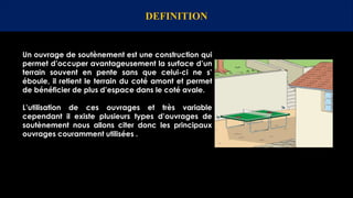 Un ouvrage de soutènement est une construction qui
permet d’occuper avantageusement la surface d’un
terrain souvent en pente sans que celui-ci ne s’
éboule, il retient le terrain du coté amont et permet
de bénéficier de plus d’espace dans le coté avale.
L’utilisation de ces ouvrages et très variable
cependant il existe plusieurs types d’ouvrages de
soutènement nous allons citer donc les principaux
ouvrages couramment utilisées .
DEFINITION
 