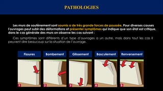 PATHOLOGIES
Les murs de soutènement sont soumis a de très grande forces de poussée, Pour diverses causes
l’ouvrages peut subir des déformations et présenter symptômes qui indique que son état est critique,
dans le cas générale des murs on observe les cas suivant :
Fissures Bombement Glissement Basculement Renversement
Ces symptômes sont différents d’un type d’ouvrages a un autre, mais dans tout les cas il
peuvent dire beaucoup sur la situation de l’ouvrage.
 