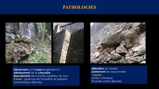 PATHOLOGIES
Altération du mortier
jointement de maçonnerie
causes :
Action chimique
Poussée active élevées
Glissement sur la base engendre un :
Affaissement de la chaussée
Basculement de la partie supérieur du mur
Cause : absence de fondation et pression
hydrostatique élévées
 