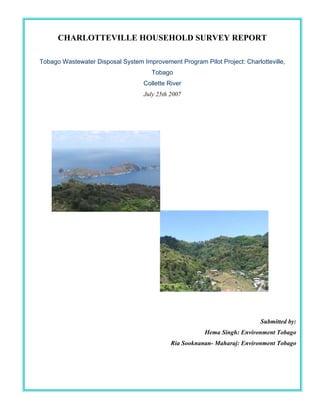 CHARLOTTEVILLE HOUSEHOLD SURVEY REPORT

Tobago Wastewater Disposal System Improvement Program Pilot Project: Charlotteville,
                                      Tobago
                                   Collette River
                                   July 25th 2007




                                                                           Submitted by:
                                                        Hema Singh: Environment Tobago
                                             Ria Sooknanan- Maharaj: Environment Tobago



                                        1
 