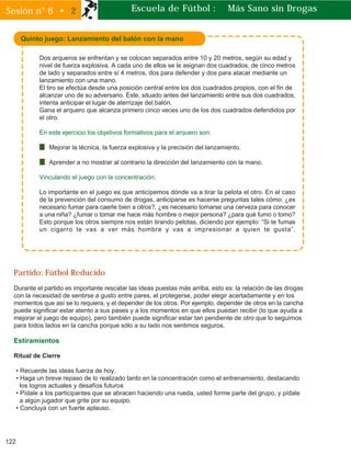Dos arqueros se enfrentan y se colocan separados entre 10 y 20 metros, según su edad y
nivel de fuerza explosiva. A cada uno de ellos se le asignan dos cuadrados, de cinco metros
de lado y separados entre sí 4 metros, dos para defender y dos para atacar mediante un
lanzamiento con una mano.
El tiro se efectúa desde una posición central entre los dos cuadrados propios, con el fin de
alcanzar uno de su adversario. Éste, situado antes del lanzamiento entre sus dos cuadrados,
intenta anticipar el lugar de aterrizaje del balón.
Gana el arquero que alcanza primero cinco veces uno de los dos cuadrados defendidos por
el otro.
En este ejercicio los objetivos formativos para el arquero son:
Mejorar la técnica, la fuerza explosiva y la precisión del lanzamiento.
Aprender a no mostrar al contrario la dirección del lanzamiento con la mano.
Vinculando el juego con la concentración:
Lo importante en el juego es que anticipemos dónde va a tirar la pelota el otro. En el caso
de la prevención del consumo de drogas, anticiparse es hacerse preguntas tales cómo: ¿es
necesario fumar para caerle bien a otros?, ¿es necesario tomarse una cerveza para conocer
a una niña? ¿fumar o tomar me hace más hombre o mejor persona? ¿para qué fumo o tomo?
Esto porque los otros siempre nos están tirando pelotas, diciendo por ejemplo: “Si te fumas
un cigarro te vas a ver más hombre y vas a impresionar a quien te gusta”.
122
Sesión n° 6 • 2 Escuela de Fútbol : Más Sano sin Drogas
Quinto juego: Lanzamiento del balón con la mano
Partido: Fútbol Reducido
Durante el partido es importante rescatar las ideas puestas más arriba, esto es: la relación de las drogas
con la necesidad de sentirse a gusto entre pares, el protegerse, poder elegir acertadamente y en los
momentos que así se lo requiera, y el depender de los otros. Por ejemplo, depender de otros en la cancha
puede significar estar atento a sus pases y a los momentos en que ellos puedan recibir (lo que ayuda a
mejorar el juego de equipo), pero también puede significar estar tan pendiente de otro que lo seguimos
para todos lados en la cancha porque sólo a su lado nos sentimos seguros.
Estiramientos
Ritual de Cierre
• Recuerde las ideas fuerza de hoy.
• Haga un breve repaso de lo realizado tanto en la concentración como el entrenamiento, destacando
los logros actuales y desafíos futuros
• Pídale a los participantes que se abracen haciendo una rueda, usted forme parte del grupo, y pídale
a algún jugador que grite por su equipo.
• Concluya con un fuerte aplauso.
 