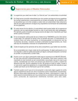 145
Sugerencias para el Monitor/Entrenador
Le sugerimos que usted vea el video “La Vida de Juan” con anterioridad a la actividad
En Chile hemos conocido entrenadores que nos cuentan que algunos de sus jugadores
les confían experiencias y preocupaciones en el plano de pareja, de los afectos y de
la sexualidad que no le han contado a nadie más con anterioridad. Esto refuerza la
idea de que usted puede ser una figura muy importante en la formación de la afectividad
de sus jugadores.
En estos temas de los afectos y la sexualidad usted puede hablar de la experiencia
personal y de sus aprendizajes durante su vida, lo que tendrá alto valor pedagógico.
Por ejemplo puede compartir con el grupo acerca de algún amor importante que haya
tenido cuando muchacho.
En la conversación usted puede dar pie a hablar de los TEMORES que los niños tienen
a esta edad. Por ejemplo en temas como el tamaño del pene, la masturbación, el
contacto físico con otros muchachos, la homosexualidad, la interacción con las
muchachas, las burlas, el aborto, la presión a demostrar la propia hombría, etc. Tener
este tipo de ansiedades o temores es completamente normal.
Cuide el respeto por las opiniones de los otros compañeros y que hablar sea voluntario.
No se escandalice por ningún relato de los participantes. Si algún participante se ve
con angustia o usted se queda preocupado por alguno, acérquese después a conversar
en privado, sin presionarlo a contar nada.
Puede ocurrir que algún participante relate alguna experiencia de ABUSO SEXUAL.
En ese caso escuche comprensivamente, sin asustarse. Para quien cuenta lo más
importante en ese momento es ser comprendido y escuchado, que se le crea lo que
cuenta, considerando que hubo una persona que abusó de su poder y vulneró los
derechos del niño. Nunca culpabilice al niño. No ponga en duda su relato. Frente a
un caso así le sugerimos apoyarse en un especialista acerca de cómo abordar el caso
y saber qué hacer con la información que le han confiado.
También puede ocurrir que en la conversación o más tarde algún jugador le confíe
alguna experiencia sexual con otros muchachos (como masturbarse mutuamente).
Muchas veces estas experiencias son vividas con temor, preocupación o culpa. En
estos casos le recomendamos ser muy comprensivo y considerar dichas experiencias
como conductas de exploración totalmente normales para esta edad.
Escuela de Fútbol : Mis afectos y mis deseos Sesión n° 8 • 1
 