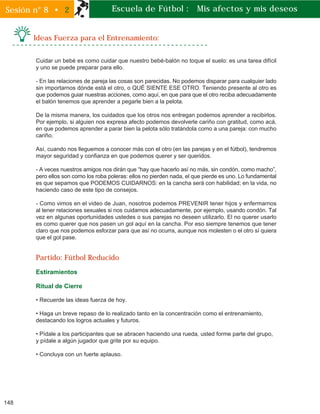 148
Sesión n° 8 • 2
Ideas Fuerza para el Entrenamiento:
Escuela de Fútbol : Mis afectos y mis deseos
Cuidar un bebé es como cuidar que nuestro bebé-balón no toque el suelo: es una tarea difícil
y uno se puede preparar para ello.
- En las relaciones de pareja las cosas son parecidas. No podemos disparar para cualquier lado
sin importarnos dónde está el otro, o QUÉ SIENTE ESE OTRO. Teniendo presente al otro es
que podemos guiar nuestras acciones, como aquí, en que para que el otro reciba adecuadamente
el balón tenemos que aprender a pegarle bien a la pelota.
De la misma manera, los cuidados que los otros nos entregan podemos aprender a recibirlos.
Por ejemplo, si alguien nos expresa afecto podemos devolverle cariño con gratitud, como acá,
en que podemos aprender a parar bien la pelota sólo tratándola como a una pareja: con mucho
cariño.
Así, cuando nos lleguemos a conocer más con el otro (en las parejas y en el fútbol), tendremos
mayor seguridad y confianza en que podemos querer y ser queridos.
- A veces nuestros amigos nos dirán que “hay que hacerlo así no más, sin condón, como macho”,
pero ellos son como los roba poleras: ellos no pierden nada, el que pierde es uno. Lo fundamental
es que sepamos que PODEMOS CUIDARNOS: en la cancha será con habilidad; en la vida, no
haciendo caso de este tipo de consejos.
- Como vimos en el video de Juan, nosotros podemos PREVENIR tener hijos y enfermarnos
al tener relaciones sexuales si nos cuidamos adecuadamente, por ejemplo, usando condón. Tal
vez en algunas oportunidades ustedes o sus parejas no deseen utilizarlo. El no querer usarlo
es como querer que nos pasen un gol aquí en la cancha. Por eso siempre tenemos que tener
claro que nos podemos esforzar para que así no ocurra, aunque nos molesten o el otro sí quiera
que el gol pase.
Partido: Fútbol Reducido
Estiramientos
Ritual de Cierre
• Recuerde las ideas fuerza de hoy.
• Haga un breve repaso de lo realizado tanto en la concentración como el entrenamiento,
destacando los logros actuales y futuros.
• Pídale a los participantes que se abracen haciendo una rueda, usted forme parte del grupo,
y pídale a algún jugador que grite por su equipo.
• Concluya con un fuerte aplauso.
 