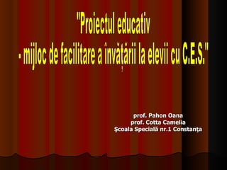 p rof.  Pahon Oana prof. Cotta Camelia Şcoala Specială nr.1 Constanţa &quot;Proiectul educativ  - mijloc de facilitare a învăţării la elevii cu C.E.S.&quot; 