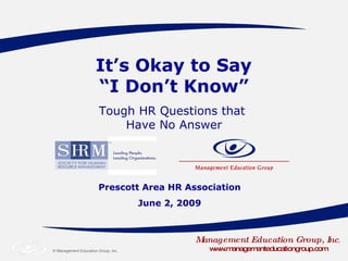 It’s Okay to Say  “I Don’t Know” Prescott Area HR Association June 2, 2009 Management Education Group, Inc . www.managementeducationgroup.com Tough HR Questions that  Have No Answer 