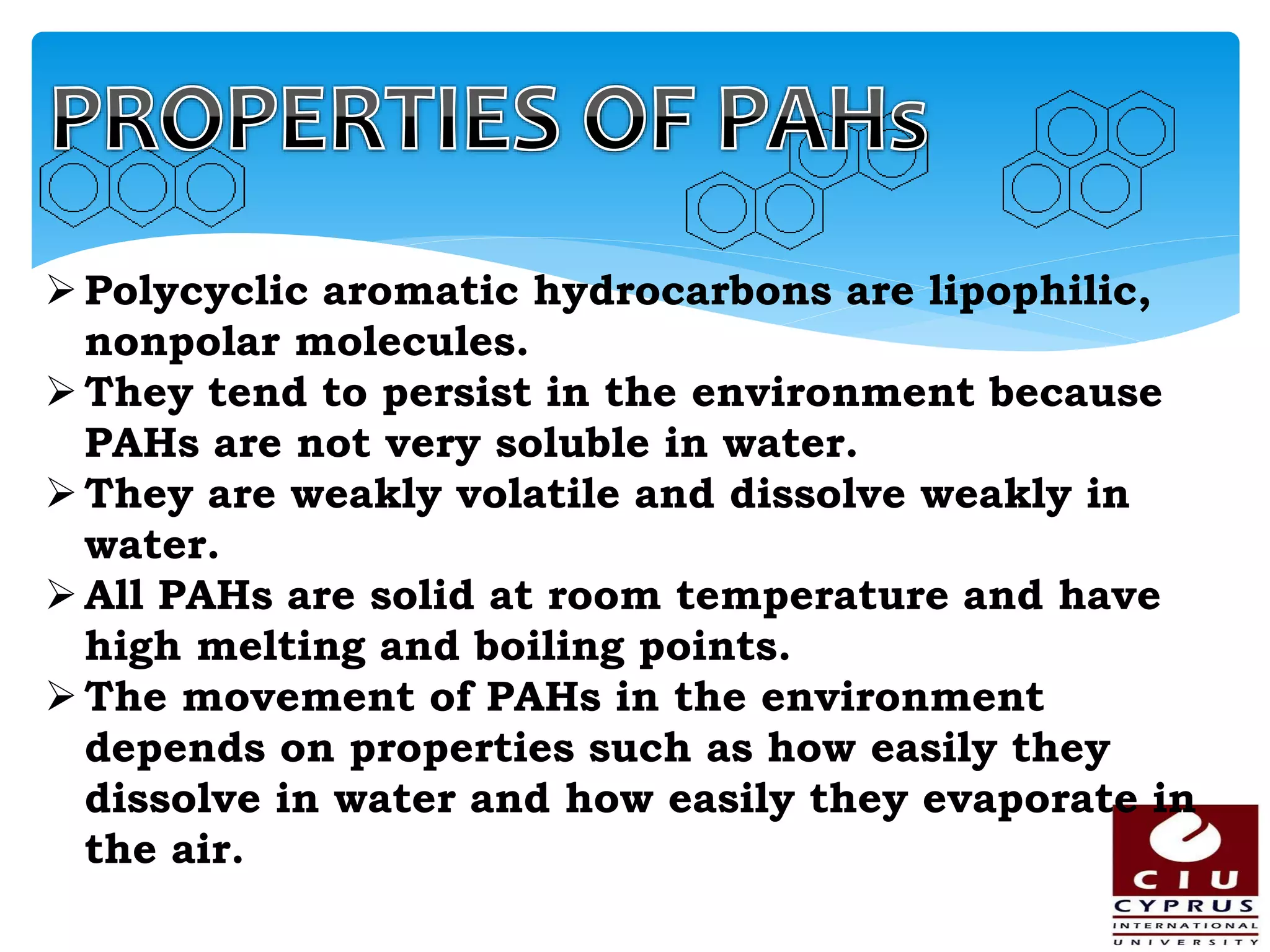 Polycyclic aromatic hydrocarbons are lipophilic,
nonpolar molecules.
They tend to persist in the environment because
PAHs are not very soluble in water.
They are weakly volatile and dissolve weakly in
water.
All PAHs are solid at room temperature and have
high melting and boiling points.
The movement of PAHs in the environment
depends on properties such as how easily they
dissolve in water and how easily they evaporate in
the air.
 