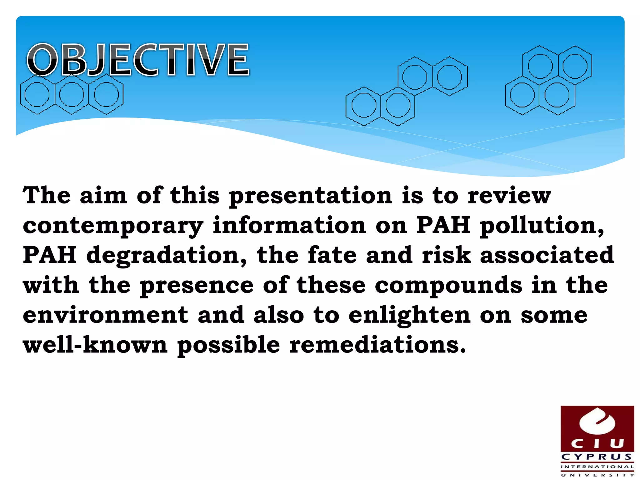 The aim of this presentation is to review
contemporary information on PAH pollution,
PAH degradation, the fate and risk associated
with the presence of these compounds in the
environment and also to enlighten on some
well-known possible remediations.
 