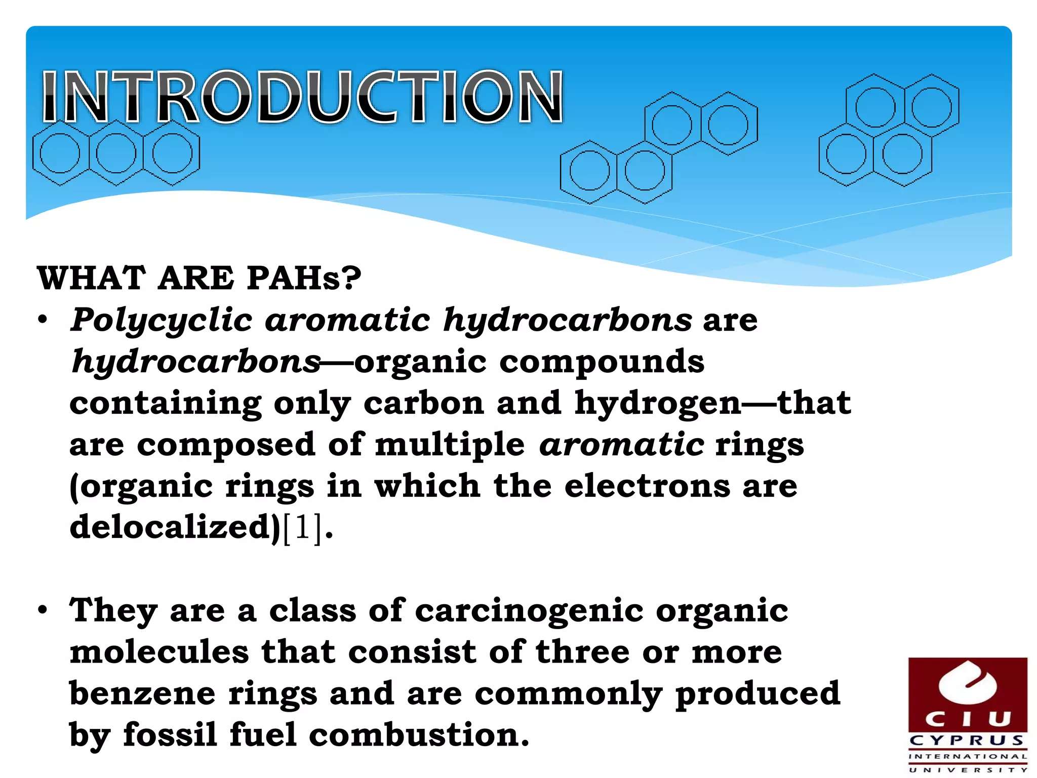 WHAT ARE PAHs?
• Polycyclic aromatic hydrocarbons are
hydrocarbons—organic compounds
containing only carbon and hydrogen—that
are composed of multiple aromatic rings
(organic rings in which the electrons are
delocalized)[1].
• They are a class of carcinogenic organic
molecules that consist of three or more
benzene rings and are commonly produced
by fossil fuel combustion.
 