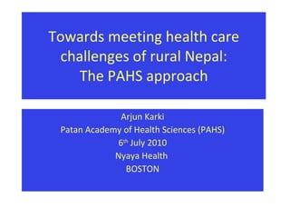 Towards meeting health care challenges of rural Nepal: The PAHS approach Arjun Karki Patan Academy of Health Sciences (PAHS) 6 th  July 2010 Nyaya Health  BOSTON 