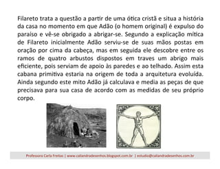 Filareto	
  trata	
  a	
  questão	
  a	
  parVr	
  de	
  uma	
  óVca	
  cristã	
  e	
  situa	
  a	
  história	
  
da	
  casa	
  no	
  momento	
  em	
  que	
  Adão	
  (o	
  homem	
  original)	
  é	
  expulso	
  do	
  
paraíso	
  e	
  vê-­‐se	
  obrigado	
  a	
  abrigar-­‐se.	
  Segundo	
  a	
  explicação	
  míVca	
  
de	
   Filareto	
   inicialmente	
   Adão	
   serviu-­‐se	
   de	
   suas	
   mãos	
   postas	
   em	
  
oração	
  por	
  cima	
  da	
  cabeça,	
  mas	
  em	
  seguida	
  ele	
  descobre	
  entre	
  os	
  
ramos	
   de	
   quatro	
   arbustos	
   dispostos	
   em	
   traves	
   um	
   abrigo	
   mais	
  
eﬁciente,	
  pois	
  serviam	
  de	
  apoio	
  às	
  paredes	
  e	
  ao	
  telhado.	
  Assim	
  esta	
  
cabana	
  primiVva	
  estaria	
  na	
  origem	
  de	
  toda	
  a	
  arquitetura	
  evoluída.	
  
Ainda	
  segundo	
  este	
  mito	
  Adão	
  já	
  calculava	
  e	
  media	
  as	
  peças	
  de	
  que	
  
precisava	
  para	
  sua	
  casa	
  de	
  acordo	
  com	
  as	
  medidas	
  de	
  seu	
  próprio	
  
corpo.	
  
Professora	
  Carla	
  Freitas	
  |	
  www.caliandradesenhos.blogspot.com.br	
  	
  |	
  estudio@caliandradesenhos.com.br	
  
 