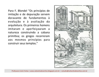 Para	
  F.	
  Blondel	
  “Os	
  princípios	
  de	
  
imitação	
   e	
   de	
   depuração	
   servem	
  
doravante	
   de	
   fundamentos	
   à	
  
evolução	
   e	
   à	
   avaliação	
   da	
  
arquitetura.	
  Os	
  primeiros	
  homens	
  
imitaram	
   e	
   aperfeiçoaram	
   a	
  
natureza	
   construindo	
   a	
   cabana	
  
primiVva;	
   os	
   gregos	
   recorreram	
  
aos	
   mesmos	
   princípios	
   para	
  
construir	
  seus	
  templos.”	
  
Professora	
  Carla	
  Freitas	
  |	
  www.caliandradesenhos.blogspot.com.br	
  	
  |	
  estudio@caliandradesenhos.com.br	
  
 