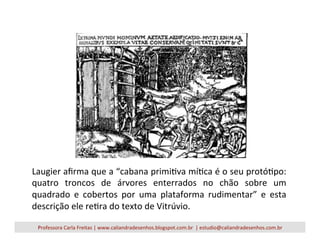 Laugier	
  aﬁrma	
  que	
  a	
  “cabana	
  primiVva	
  míVca	
  é	
  o	
  seu	
  protóVpo:	
  
quatro	
   troncos	
   de	
   árvores	
   enterrados	
   no	
   chão	
   sobre	
   um	
  
quadrado	
   e	
   cobertos	
   por	
   uma	
   plataforma	
   rudimentar”	
   e	
   esta	
  
descrição	
  ele	
  reVra	
  do	
  texto	
  de	
  Vitrúvio.	
  
Professora	
  Carla	
  Freitas	
  |	
  www.caliandradesenhos.blogspot.com.br	
  	
  |	
  estudio@caliandradesenhos.com.br	
  
 