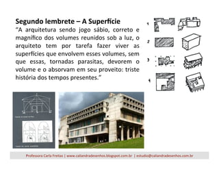 Segundo	
  lembrete	
  –	
  A	
  Super<cie	
  
“A	
   arquitetura	
   sendo	
   jogo	
   sábio,	
   correto	
   e	
  
magníﬁco	
  dos	
  volumes	
  reunidos	
  sob	
  a	
  luz,	
  o	
  
arquiteto	
   tem	
   por	
   tarefa	
   fazer	
   viver	
   as	
  
supercies	
  que	
  envolvem	
  esses	
  volumes,	
  sem	
  
que	
   essas,	
   tornadas	
   parasitas,	
   devorem	
   o	
  
volume	
  e	
  o	
  absorvam	
  em	
  seu	
  proveito:	
  triste	
  
história	
  dos	
  tempos	
  presentes.”	
  
Professora	
  Carla	
  Freitas	
  |	
  www.caliandradesenhos.blogspot.com.br	
  	
  |	
  estudio@caliandradesenhos.com.br	
  
 