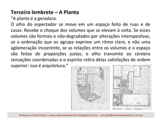 Terceiro	
  lembrete	
  –	
  A	
  Planta	
  
“A	
  planta	
  é	
  a	
  geradora.	
  
O	
   olho	
   do	
   espectador	
   se	
   move	
   em	
   um	
   espaço	
   feito	
   de	
   ruas	
   e	
   de	
  
casas.	
  Recebe	
  o	
  choque	
  dos	
  volumes	
  que	
  se	
  elevam	
  à	
  volta.	
  Se	
  esses	
  
volumes	
  são	
  formais	
  e	
  não-­‐degradados	
  por	
  alterações	
  intempesVvas,	
  
se	
  a	
  ordenação	
  que	
  os	
  agrupa	
  exprime	
  um	
  ritmo	
  claro,	
  e	
  não	
  uma	
  
aglomeração	
  incoerente,	
  se	
  as	
  relações	
  entre	
  os	
  volumes	
  e	
  o	
  espaço	
  
são	
   feitas	
   de	
   proporções	
   justas,	
   o	
   olho	
   transmite	
   ao	
   cérebro	
  
sensações	
  coordenadas	
  e	
  o	
  espirito	
  reVra	
  delas	
  saVsfações	
  de	
  ordem	
  
superior:	
  isso	
  é	
  arquitetura.”	
  
Professora	
  Carla	
  Freitas	
  |	
  www.caliandradesenhos.blogspot.com.br	
  	
  |	
  estudio@caliandradesenhos.com.br	
  
 